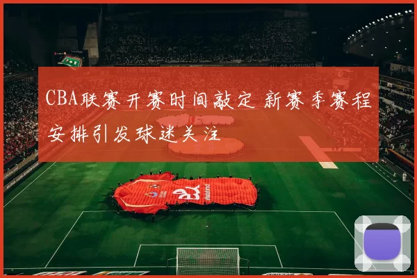 CBA联赛开赛时间敲定 新赛季赛程安排引发球迷关注