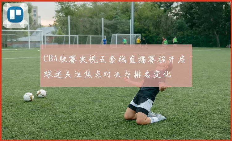 CBA联赛央视五套线直播赛程开启 球迷关注焦点对决与排名变化