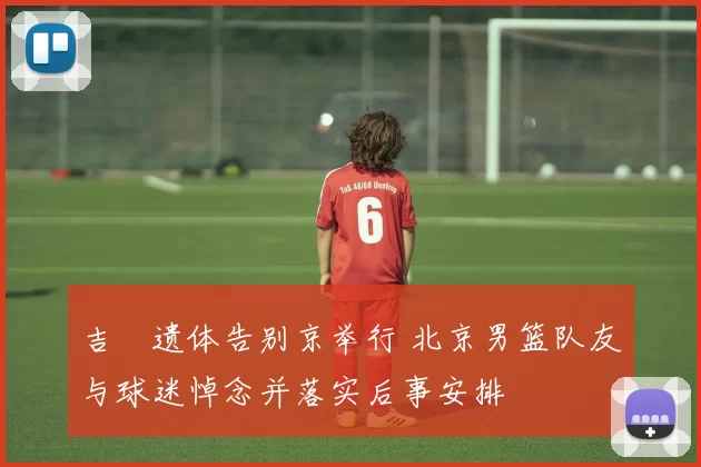 吉喆遗体告别京举行 北京男篮队友与球迷悼念并落实后事安排