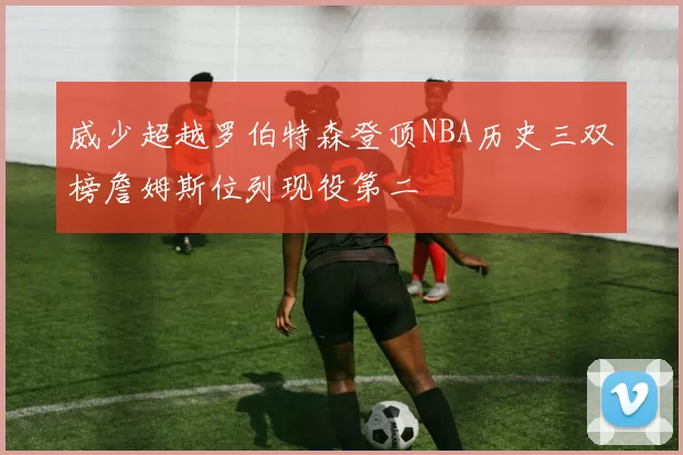 威少超越罗伯特森登顶NBA历史三双榜詹姆斯位列现役第二