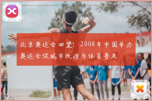 北京奥运会回望：2008年中国举办奥运会促城市改造与体育普及