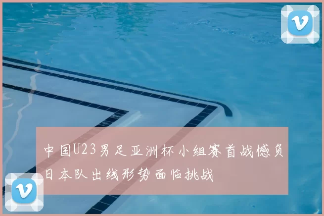 中国U23男足亚洲杯小组赛首战憾负日本队出线形势面临挑战