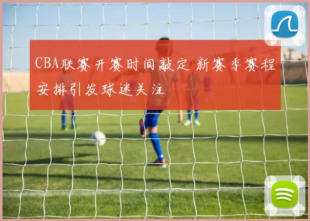 CBA联赛开赛时间敲定 新赛季赛程安排引发球迷关注