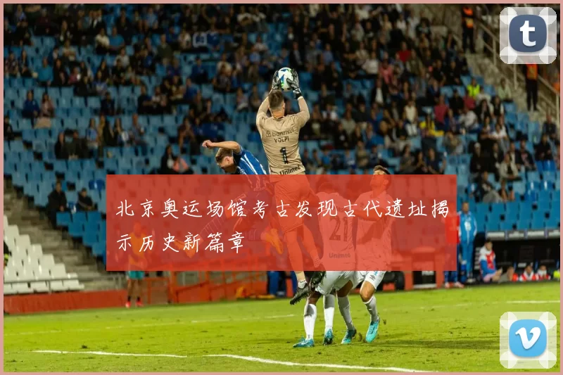 北京奥运场馆考古发现古代遗址揭示历史新篇章