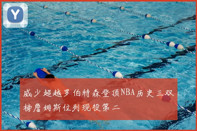 威少超越罗伯特森登顶NBA历史三双榜詹姆斯位列现役第二