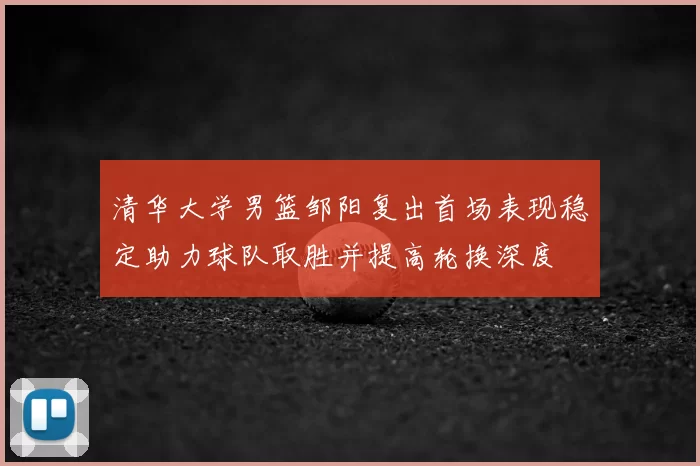 清华大学男篮邹阳复出首场表现稳定助力球队取胜并提高轮换深度