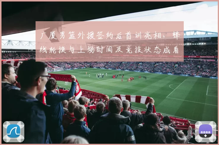 广厦男篮外援签约后首训亮相，锋线轮换与上场时间及竞技状态成看点