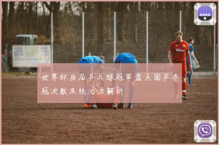 世界杯历届乒乓球冠军盘点国乒夺冠次数及统治力解析