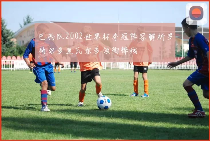 巴西队2002世界杯夺冠阵容解析罗纳尔多里瓦尔多领衔锋线