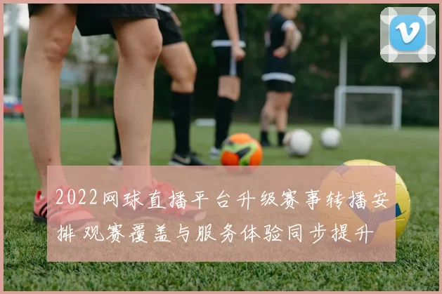 2022网球直播平台升级赛事转播安排 观赛覆盖与服务体验同步提升