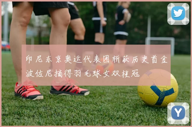 印尼东京奥运代表团斩获历史首金波佐尼摘得羽毛球女双桂冠