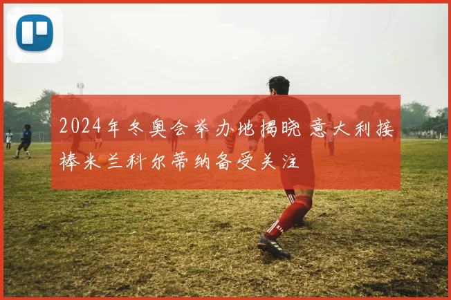 2024年冬奥会举办地揭晓 意大利接棒米兰科尔蒂纳备受关注