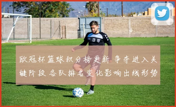 欧冠杯篮球积分榜更新 争夺进入关键阶段 各队排名变化影响出线形势