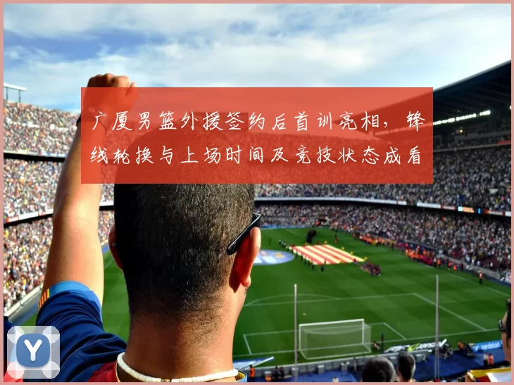 广厦男篮外援签约后首训亮相，锋线轮换与上场时间及竞技状态成看点