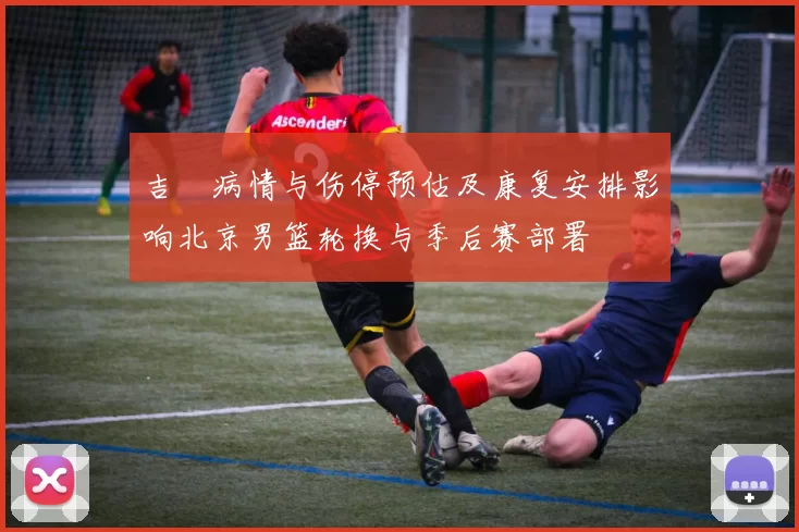 吉喆病情与伤停预估及康复安排影响北京男篮轮换与季后赛部署