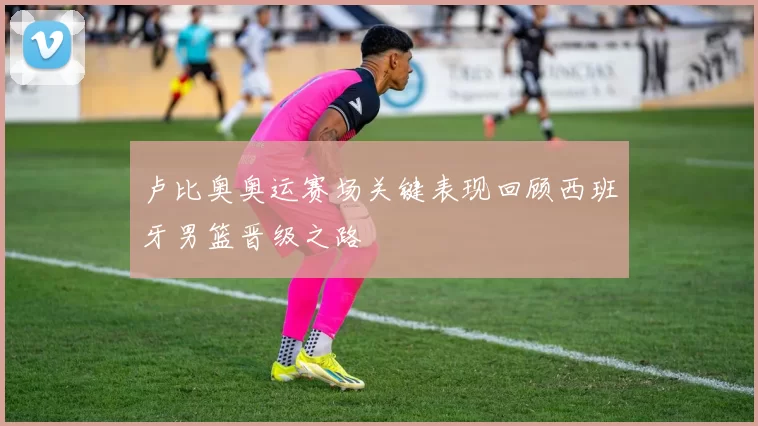 卢比奥奥运赛场关键表现回顾西班牙男篮晋级之路