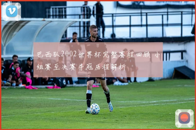 巴西队2002世界杯完整赛程回顾 小组赛至决赛夺冠历程解析