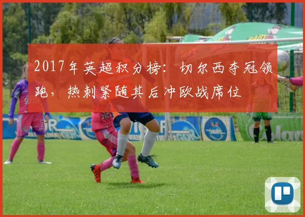 2017年英超积分榜：切尔西夺冠领跑，热刺紧随其后冲欧战席位