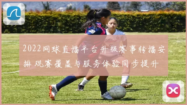 2022网球直播平台升级赛事转播安排 观赛覆盖与服务体验同步提升