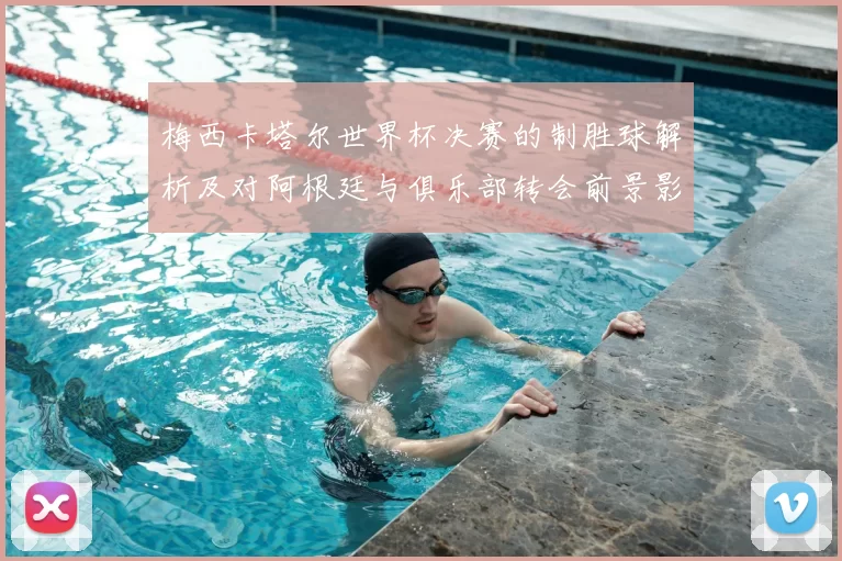 梅西卡塔尔世界杯决赛的制胜球解析及对阿根廷与俱乐部转会前景影响