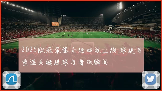 2025欧冠录像全场回放上线 球迷可重温关键进球与晋级瞬间