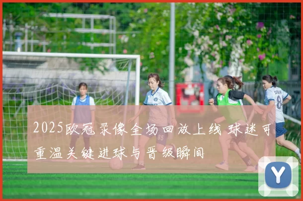 2025欧冠录像全场回放上线 球迷可重温关键进球与晋级瞬间