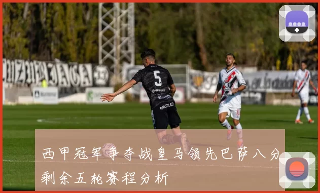 西甲冠军争夺战皇马领先巴萨八分剩余五轮赛程分析