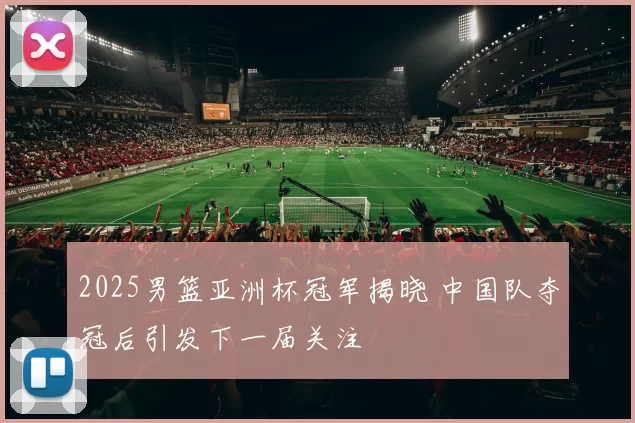 2025男篮亚洲杯冠军揭晓 中国队夺冠后引发下一届关注